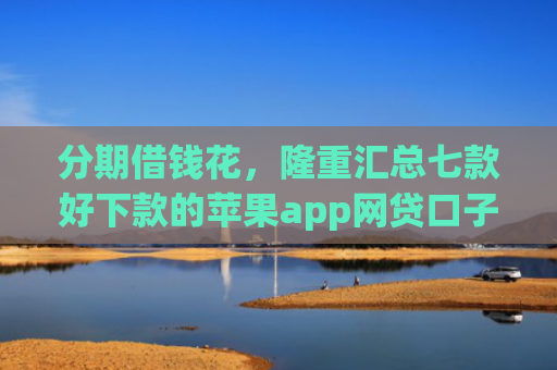分期借钱花，隆重汇总七款好下款的苹果app网贷口子