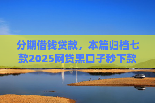 分期借钱贷款，本篇归档七款2025网贷黑口子秒下款app