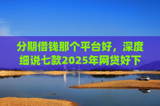 分期借钱那个平台好，深度细说七款2025年网贷好下款的口子app