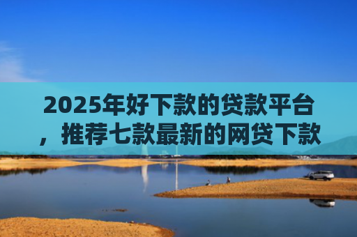 2025年好下款的贷款平台，推荐七款最新的网贷下款口子