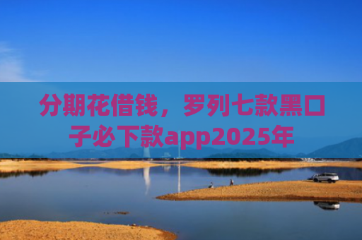 分期花借钱，罗列七款黑口子必下款app2025年