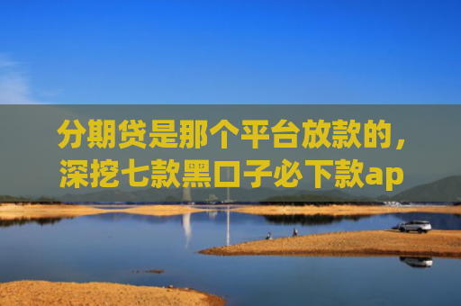 分期贷是那个平台放款的，深挖七款黑口子必下款app开会员滚
