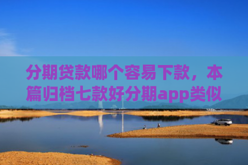 分期贷款哪个容易下款，本篇归档七款好分期app类似易下款口子