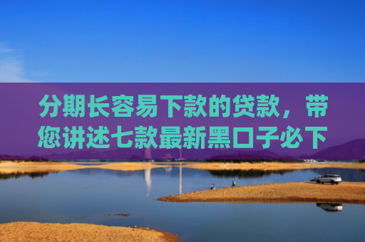 分期长容易下款的贷款，带您讲述七款最新黑口子必下款app2025
