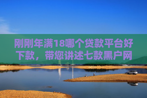 刚刚年满18哪个贷款平台好下款，带您讲述七款黑户网贷必下款的口子
