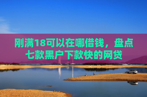 刚满18可以在哪借钱，盘点七款黑户下款快的网贷