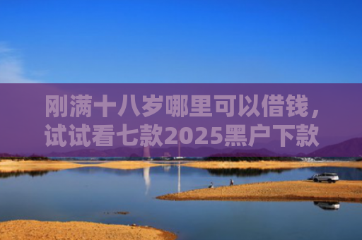 刚满十八岁哪里可以借钱，试试看七款2025黑户下款的网贷