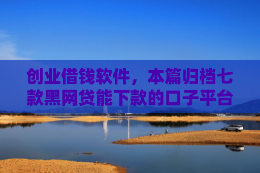 创业借钱软件，本篇归档七款黑网贷能下款的口子平台