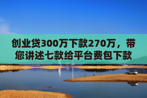 创业贷300万下款270万，带您讲述七款给平台费包下款的口子