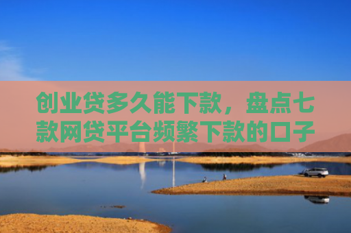 创业贷多久能下款，盘点七款网贷平台频繁下款的口子