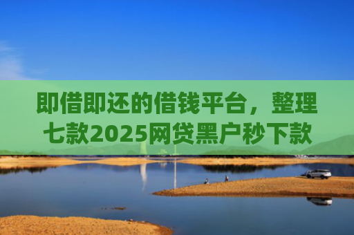即借即还的借钱平台，整理七款2025网贷黑户秒下款的app