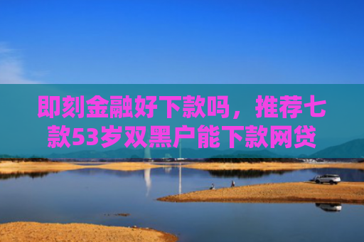 即刻金融好下款吗，推荐七款53岁双黑户能下款网贷