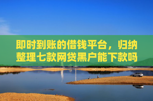 即时到账的借钱平台，归纳整理七款网贷黑户能下款吗贴吧