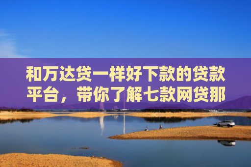 和万达贷一样好下款的贷款平台，带你了解七款网贷那个黑户可以下款