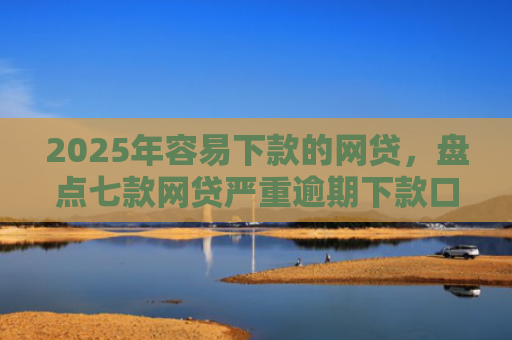 2025年容易下款的网贷，盘点七款网贷严重逾期下款口子