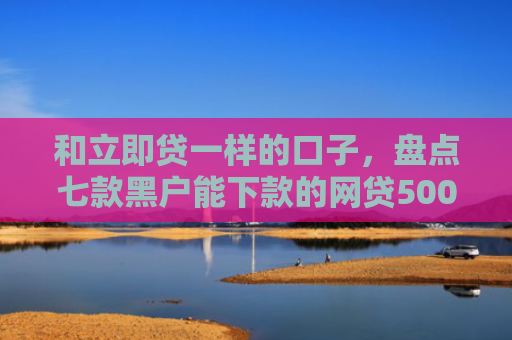 和立即贷一样的口子，盘点七款黑户能下款的网贷500