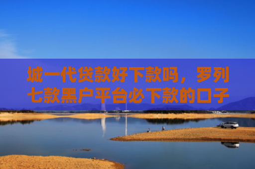 城一代贷款好下款吗，罗列七款黑户平台必下款的口子