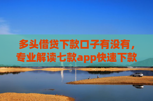 多头借贷下款口子有没有，专业解读七款app快速下款口子