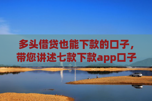 多头借贷也能下款的口子，带您讲述七款下款app口子汇总