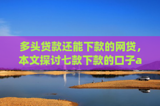 多头贷款还能下款的网贷，本文探讨七款下款的口子app