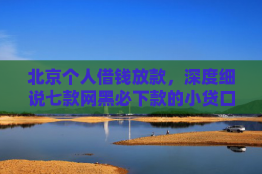 北京个人借钱放款，深度细说七款网黑必下款的小贷口子