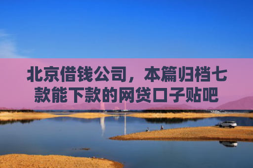 北京借钱公司，本篇归档七款能下款的网贷口子贴吧