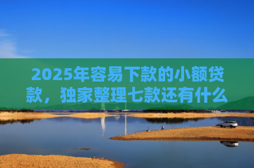 2025年容易下款的小额贷款，独家整理七款还有什么网贷口子下款