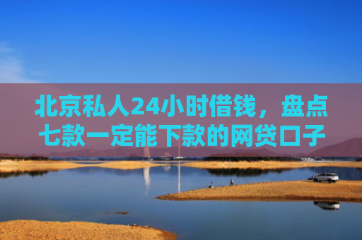 北京私人24小时借钱，盘点七款一定能下款的网贷口子