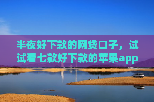 半夜好下款的网贷口子，试试看七款好下款的苹果app网贷口子