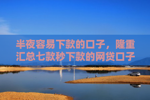 半夜容易下款的口子，隆重汇总七款秒下款的网贷口子有哪些