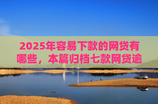 2025年容易下款的网贷有哪些，本篇归档七款网贷逾期下款口子有