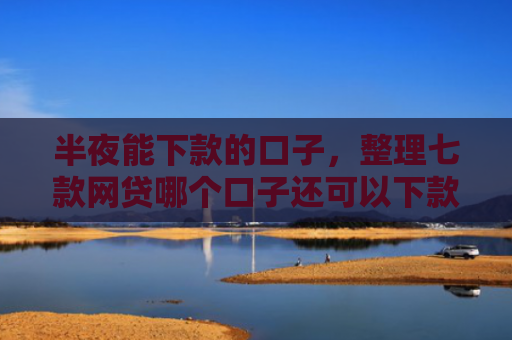 半夜能下款的口子，整理七款网贷哪个口子还可以下款