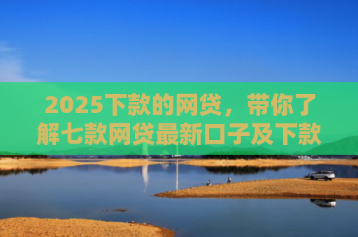 2025下款的网贷，带你了解七款网贷最新口子及下款要求