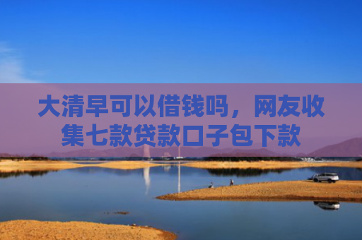 大清早可以借钱吗，网友收集七款贷款口子包下款