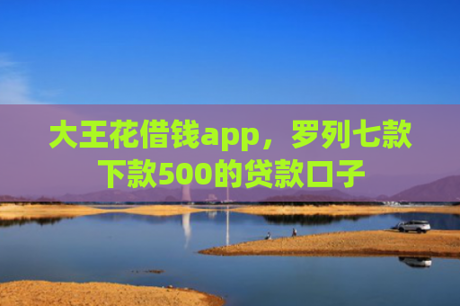 大王花借钱app，罗列七款下款500的贷款口子