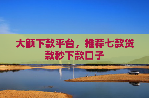 大额下款平台，推荐七款贷款秒下款口子