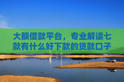 大额借款平台，专业解读七款有什么好下款的贷款口子