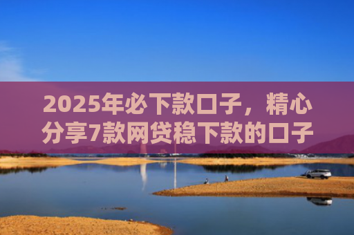 2025年必下款口子，精心分享7款网贷稳下款的口子