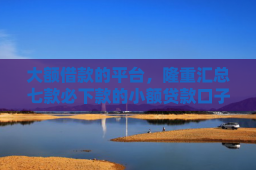 大额借款的平台，隆重汇总七款必下款的小额贷款口子