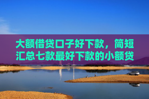 大额借贷口子好下款，简短汇总七款最好下款的小额贷款口子