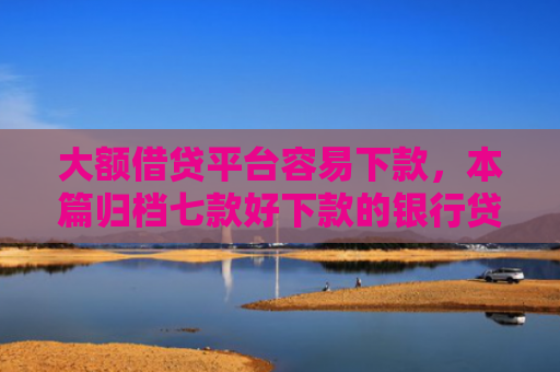 大额借贷平台容易下款，本篇归档七款好下款的银行贷款口子
