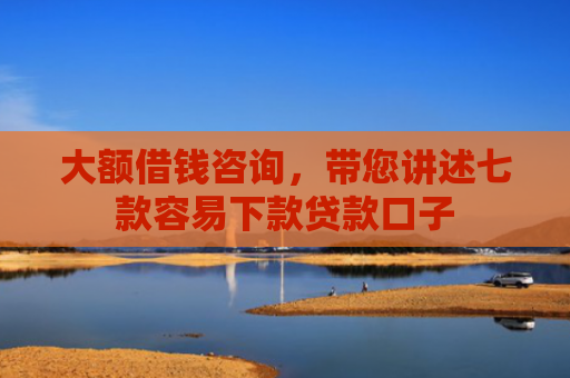 大额借钱咨询，带您讲述七款容易下款贷款口子