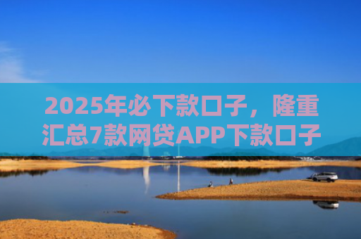 2025年必下款口子，隆重汇总7款网贷APP下款口子快