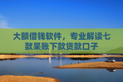大额借钱软件，专业解读七款呆账下款贷款口子