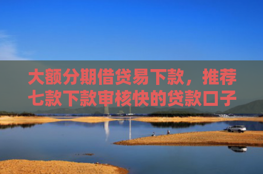 大额分期借贷易下款，推荐七款下款审核快的贷款口子
