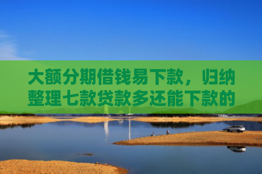 大额分期借钱易下款，归纳整理七款贷款多还能下款的口子