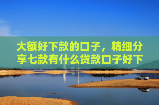 大额好下款的口子，精细分享七款有什么贷款口子好下款