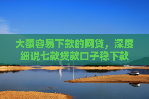 大额容易下款的网贷，深度细说七款贷款口子稳下款
