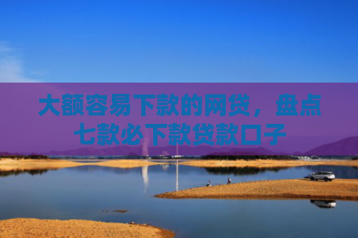 大额容易下款的网贷，盘点七款必下款贷款口子