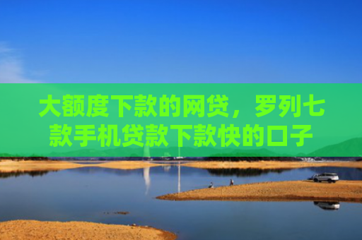 大额度下款的网贷，罗列七款手机贷款下款快的口子